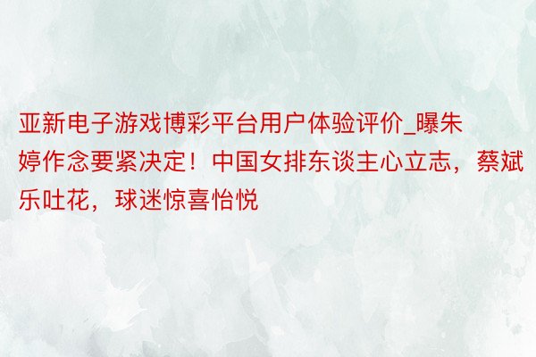 亚新电子游戏博彩平台用户体验评价_曝朱婷作念要紧决定！中国女排东谈主心立志，蔡斌乐吐花，球迷惊喜怡悦