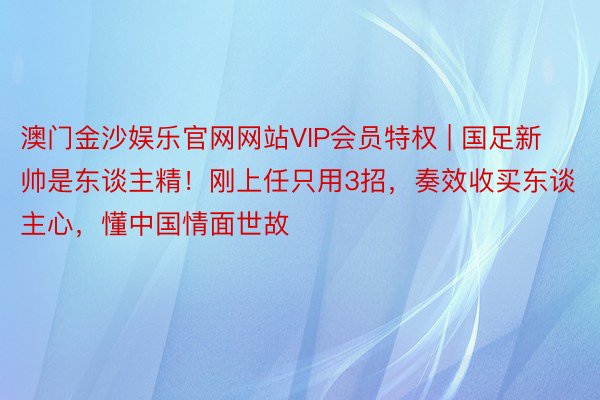 澳门金沙娱乐官网网站VIP会员特权 | 国足新帅是东谈主精！刚上任只用3招，奏效收买东谈主心，懂中国情面世故