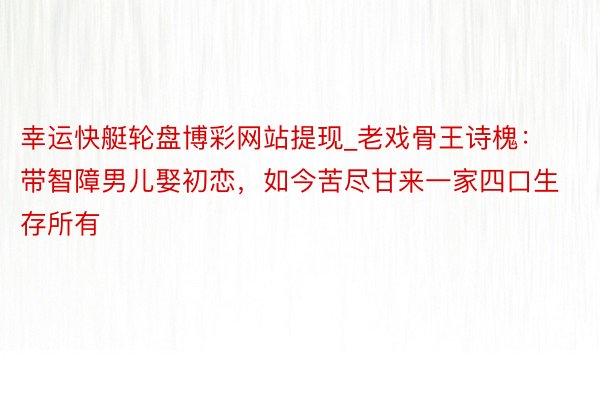 幸运快艇轮盘博彩网站提现_老戏骨王诗槐：带智障男儿娶初恋，如今苦尽甘来一家四口生存所有