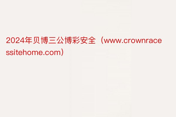 2024年贝博三公博彩安全（www.crownracessitehome.com）