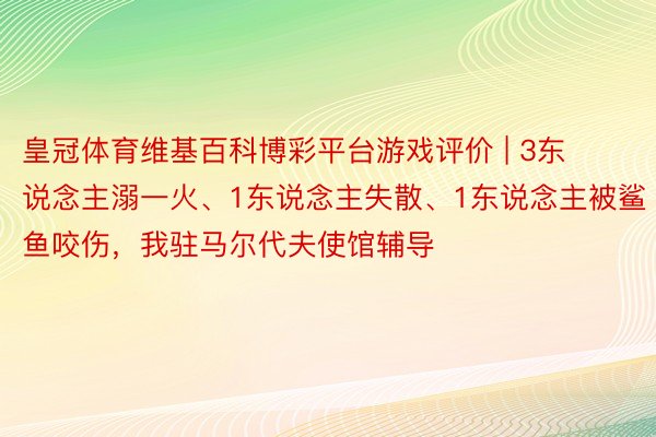 皇冠体育维基百科博彩平台游戏评价 | 3东说念主溺一火、1东说念主失散、1东说念主被鲨鱼咬伤，我驻马尔代夫使馆辅导