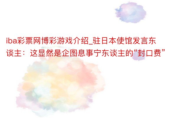 iba彩票网博彩游戏介绍_驻日本使馆发言东谈主：这显然是企图息事宁东谈主的“封口费”