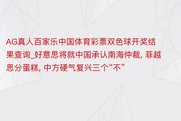 AG真人百家乐中国体育彩票双色球开奖结果查询_好意思将就中国承认南海仲裁, 菲越思分蛋糕, 中方硬气复兴三个“不”