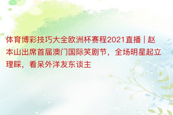 体育博彩技巧大全欧洲杯赛程2021直播 | 赵本山出席首届澳门国际笑剧节，全场明星起立理睬，看呆外洋友东谈主