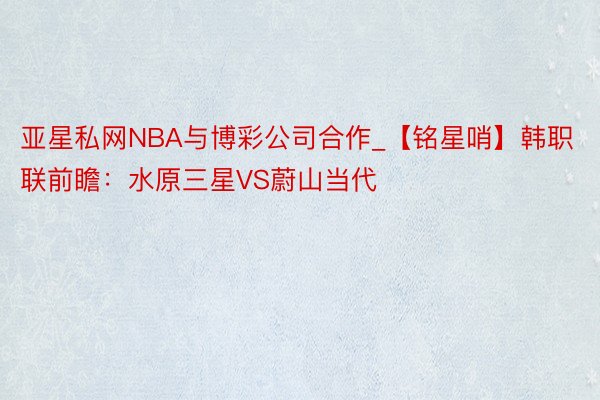 亚星私网NBA与博彩公司合作_【铭星哨】韩职联前瞻：水原三星VS蔚山当代