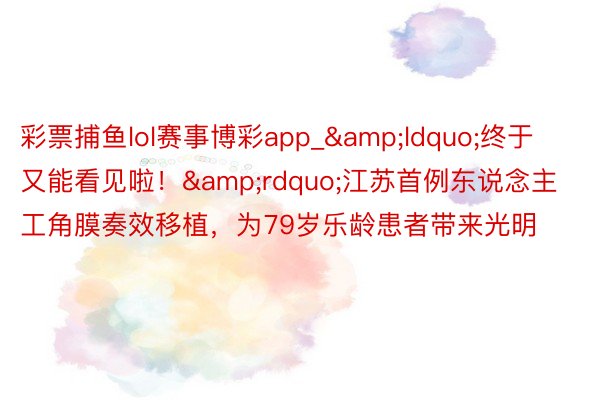 彩票捕鱼lol赛事博彩app_&ldquo;终于又能看见啦！&rdquo;江苏首例东说念主工角膜奏效移植，为79岁乐龄患者带来光明