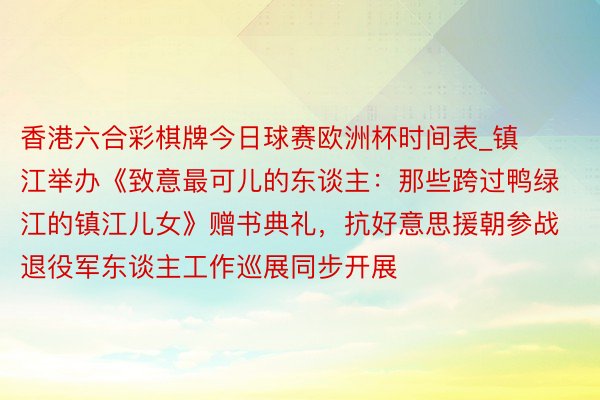 香港六合彩棋牌今日球赛欧洲杯时间表_镇江举办《致意最可儿的东谈主：那些跨过鸭绿江的镇江儿女》赠书典礼，抗好意思援朝参战退役军东谈主工作巡展同步开展