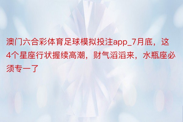 澳门六合彩体育足球模拟投注app_7月底，这4个星座行状握续高潮，财气滔滔来，水瓶座必须专一了