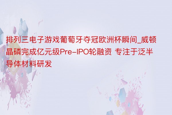 排列三电子游戏葡萄牙夺冠欧洲杯瞬间_威顿晶磷完成亿元级Pre-IPO轮融资 专注于泛半导体材料研发