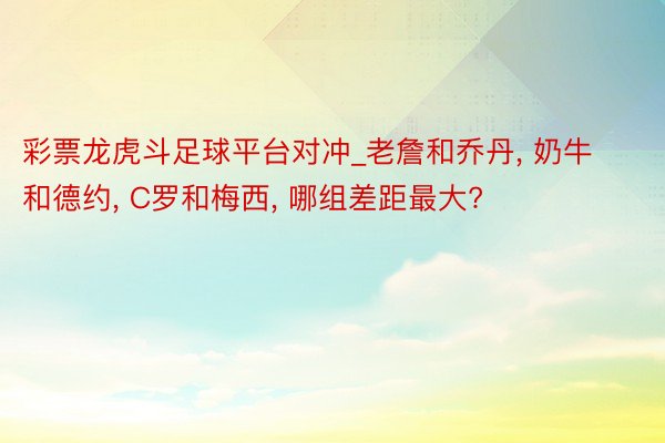 彩票龙虎斗足球平台对冲_老詹和乔丹, 奶牛和德约, C罗和梅西, 哪组差距最大?