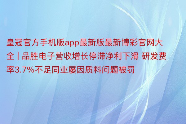 皇冠官方手机版app最新版最新博彩官网大全 | 品胜电子营收增长停滞净利下滑 研发费率3.7%不足同业屡因质料问题被罚