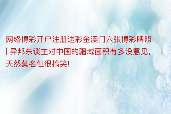 网络博彩开户注册送彩金澳门六张博彩牌照 | 异邦东谈主对中国的疆域面积有多没意见, 天然莫名但很搞笑!