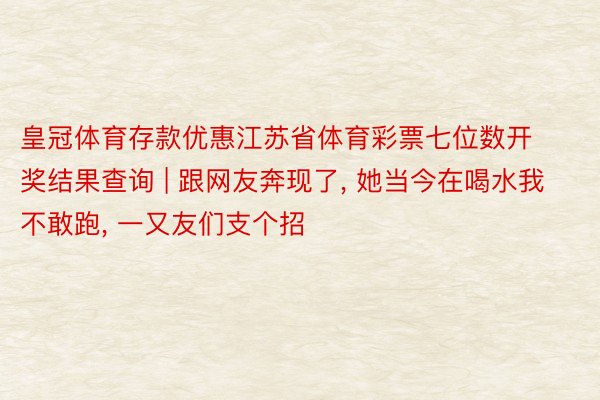 皇冠体育存款优惠江苏省体育彩票七位数开奖结果查询 | 跟网友奔现了, 她当今在喝水我不敢跑, 一又友们支个招