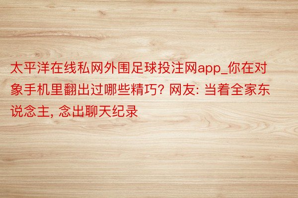 太平洋在线私网外围足球投注网app_你在对象手机里翻出过哪些精巧? 网友: 当着全家东说念主, 念出聊天纪录