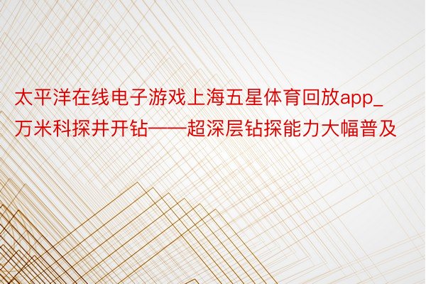 太平洋在线电子游戏上海五星体育回放app_万米科探井开钻——超深层钻探能力大幅普及
