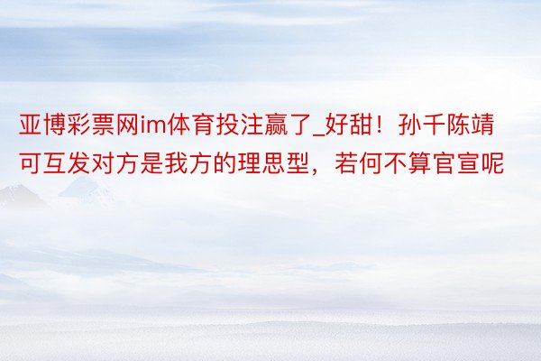 亚博彩票网im体育投注赢了_好甜！孙千陈靖可互发对方是我方的理思型，若何不算官宣呢