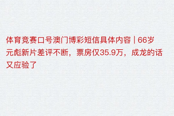 体育竞赛口号澳门博彩短信具体内容 | 66岁元彪新片差评不断，票房仅35.9万，成龙的话又应验了