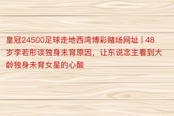 皇冠24500足球走地西湾博彩赌场网址 | 48岁李若彤谈独身未育原因，让东说念主看到大龄独身未育女星的心酸