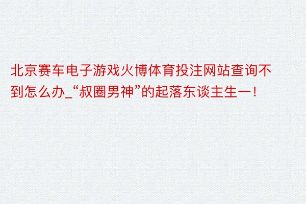 北京赛车电子游戏火博体育投注网站查询不到怎么办_“叔圈男神”的起落东谈主生一！