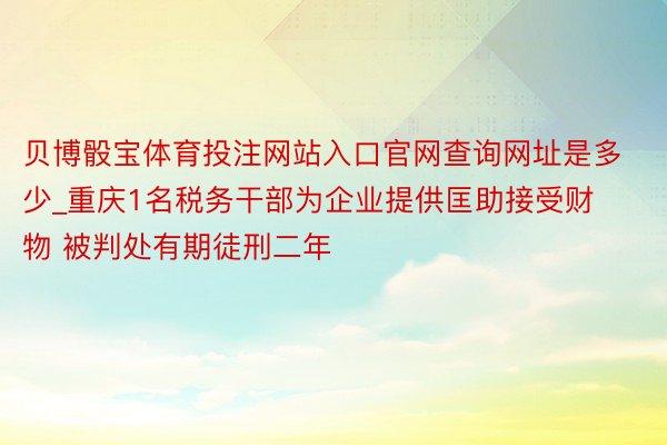 贝博骰宝体育投注网站入口官网查询网址是多少_重庆1名税务干部为企业提供匡助接受财物 被判处有期徒刑二年