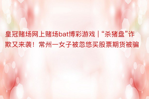 皇冠赌场网上赌场bat博彩游戏 | “杀猪盘”诈欺又来袭！常州一女子被忽悠买股票期货被骗