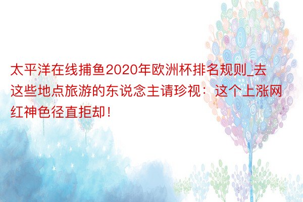 太平洋在线捕鱼2020年欧洲杯排名规则_去这些地点旅游的东说念主请珍视：这个上涨网红神色径直拒却！