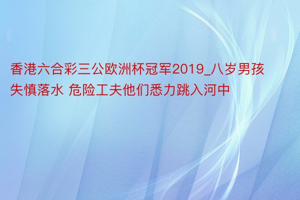 香港六合彩三公欧洲杯冠军2019_八岁男孩失慎落水 危险工夫他们悉力跳入河中