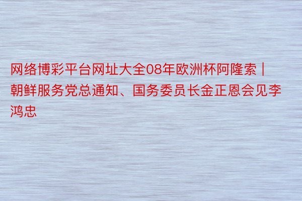 网络博彩平台网址大全08年欧洲杯阿隆索 | 朝鲜服务党总通知、国务委员长金正恩会见李鸿忠