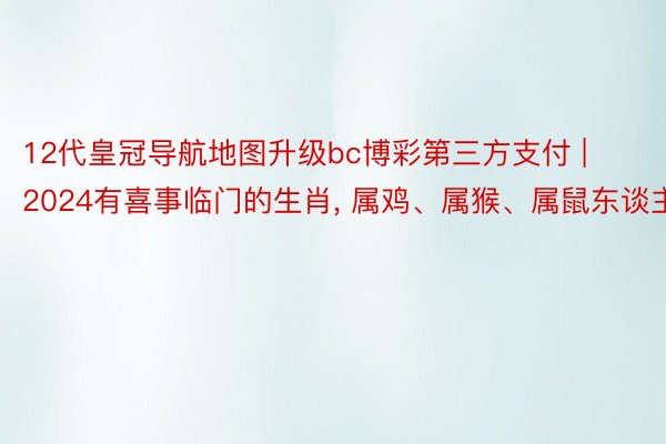 12代皇冠导航地图升级bc博彩第三方支付 | 2024有喜事临门的生肖, 属鸡、属猴、属鼠东谈主