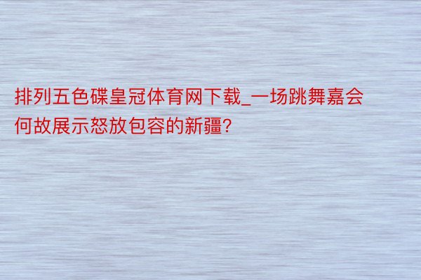 排列五色碟皇冠体育网下载_一场跳舞嘉会何故展示怒放包容的新疆？