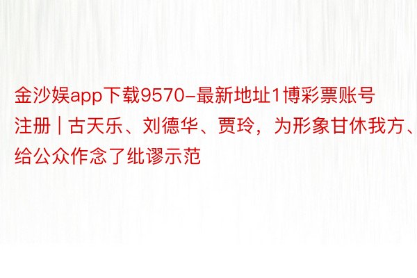 金沙娱app下载9570-最新地址1博彩票账号注册 | 古天乐、刘德华、贾玲，为形象甘休我方、给公众作念了纰谬示范