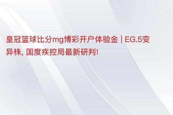 皇冠篮球比分mg博彩开户体验金 | EG.5变异株， 国度疾控局最新研判!