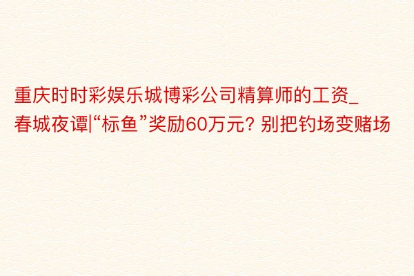 重庆时时彩娱乐城博彩公司精算师的工资_春城夜谭|“标鱼”奖励60万元? 别把钓场变赌场