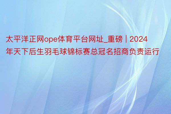 太平洋正网ope体育平台网址_重磅 | 2024年天下后生羽毛球锦标赛总冠名招商负责运行