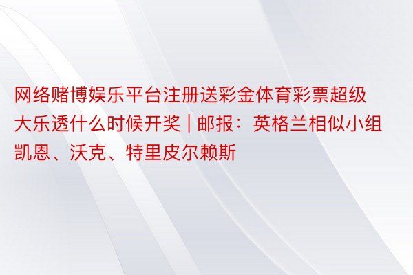 网络赌博娱乐平台注册送彩金体育彩票超级大乐透什么时候开奖 | 邮报：英格兰相似小组凯恩、沃克、特里皮尔赖斯