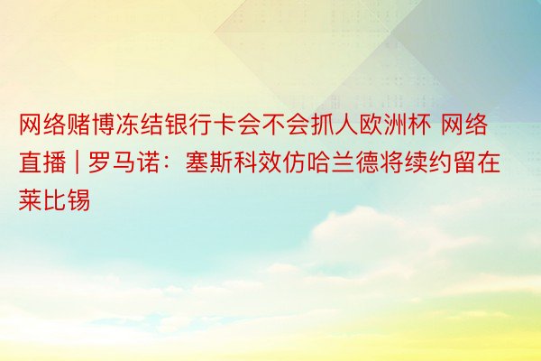 网络赌博冻结银行卡会不会抓人欧洲杯 网络直播 | 罗马诺：塞斯科效仿哈兰德将续约留在莱比锡