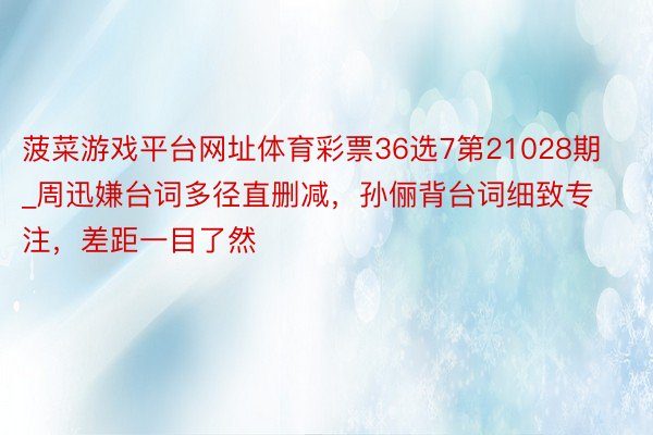 菠菜游戏平台网址体育彩票36选7第21028期_周迅嫌台词多径直删减，孙俪背台词细致专注，差距一目了然