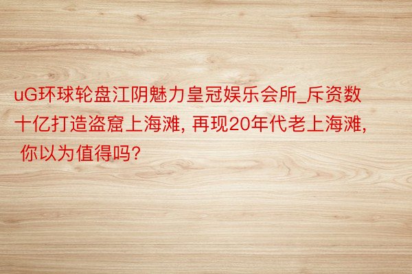 uG环球轮盘江阴魅力皇冠娱乐会所_斥资数十亿打造盗窟上海滩， 再现20年代老上海滩， 你以为值得吗?