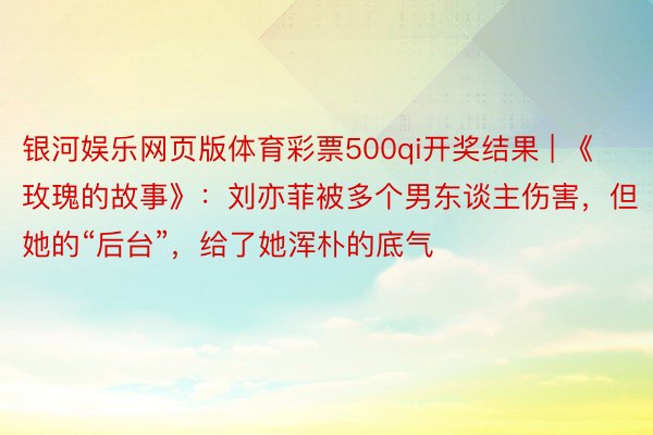 银河娱乐网页版体育彩票500qi开奖结果 | 《玫瑰的故事》：刘亦菲被多个男东谈主伤害，但她的“后台”，给了她浑朴的底气