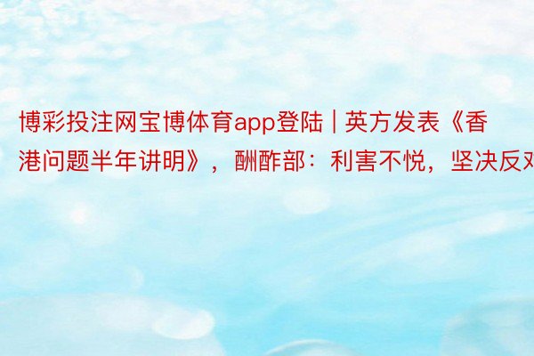 博彩投注网宝博体育app登陆 | 英方发表《香港问题半年讲明》，酬酢部：利害不悦，坚决反对