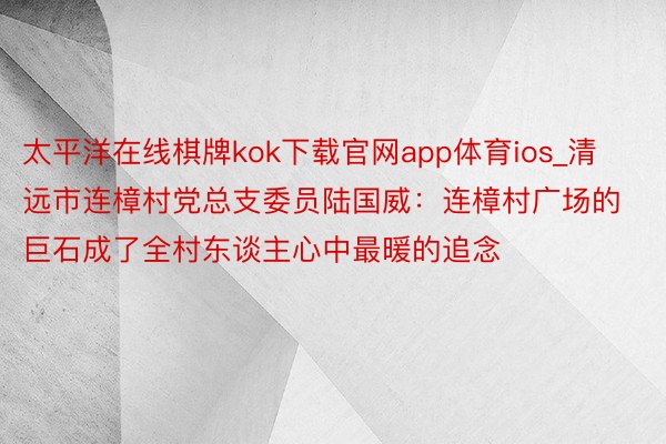 太平洋在线棋牌kok下载官网app体育ios_清远市连樟村党总支委员陆国威：连樟村广场的巨石成了全村东谈主心中最暖的追念