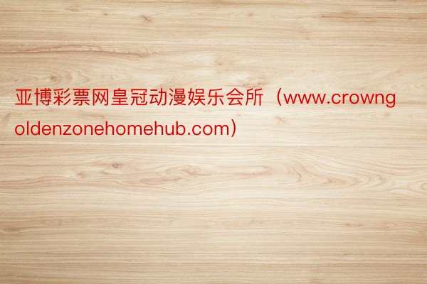 亚博彩票网皇冠动漫娱乐会所（www.crowngoldenzonehomehub.com）