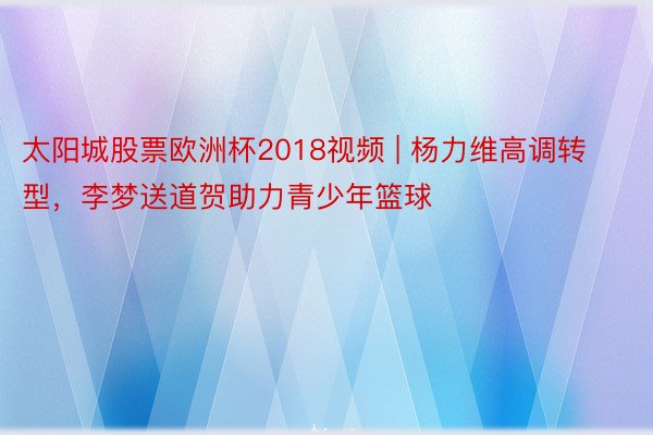 太阳城股票欧洲杯2018视频 | 杨力维高调转型，李梦送道贺助力青少年篮球