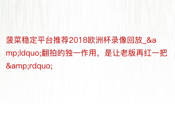 菠菜稳定平台推荐2018欧洲杯录像回放_&ldquo;翻拍的独一作用，是让老版再红一把&rdquo;