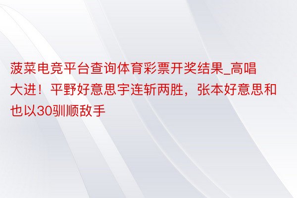 菠菜电竞平台查询体育彩票开奖结果_高唱大进！平野好意思宇连斩两胜，张本好意思和也以30驯顺敌手