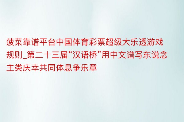 菠菜靠谱平台中国体育彩票超级大乐透游戏规则_第二十三届“汉语桥”用中文谱写东说念主类庆幸共同体息争乐章