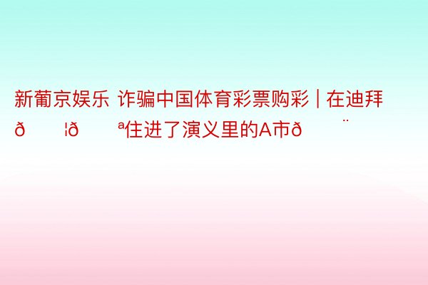 新葡京娱乐 诈骗中国体育彩票购彩 | 在迪拜🇦🇪住进了演义里的A市🏨