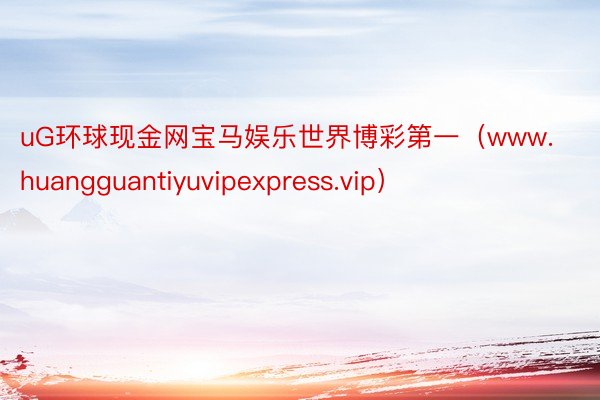 uG环球现金网宝马娱乐世界博彩第一（www.huangguantiyuvipexpress.vip）