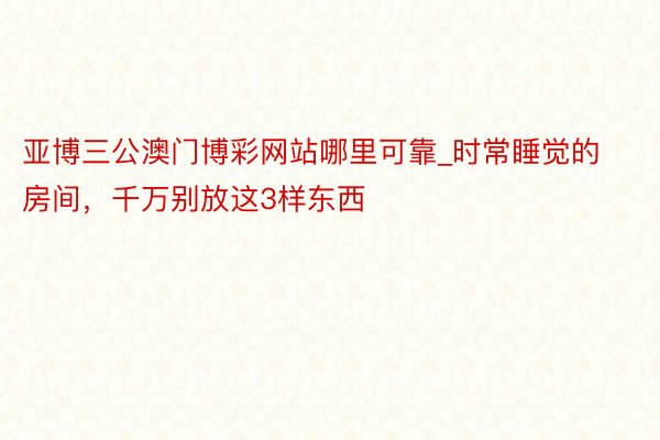 亚博三公澳门博彩网站哪里可靠_时常睡觉的房间，千万别放这3样东西