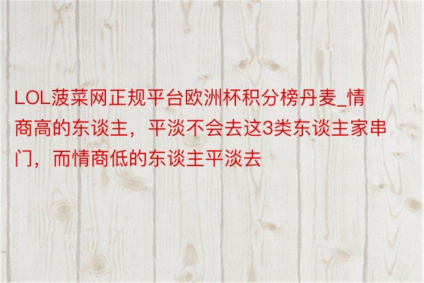 LOL菠菜网正规平台欧洲杯积分榜丹麦_情商高的东谈主，平淡不会去这3类东谈主家串门，而情商低的东谈主平淡去